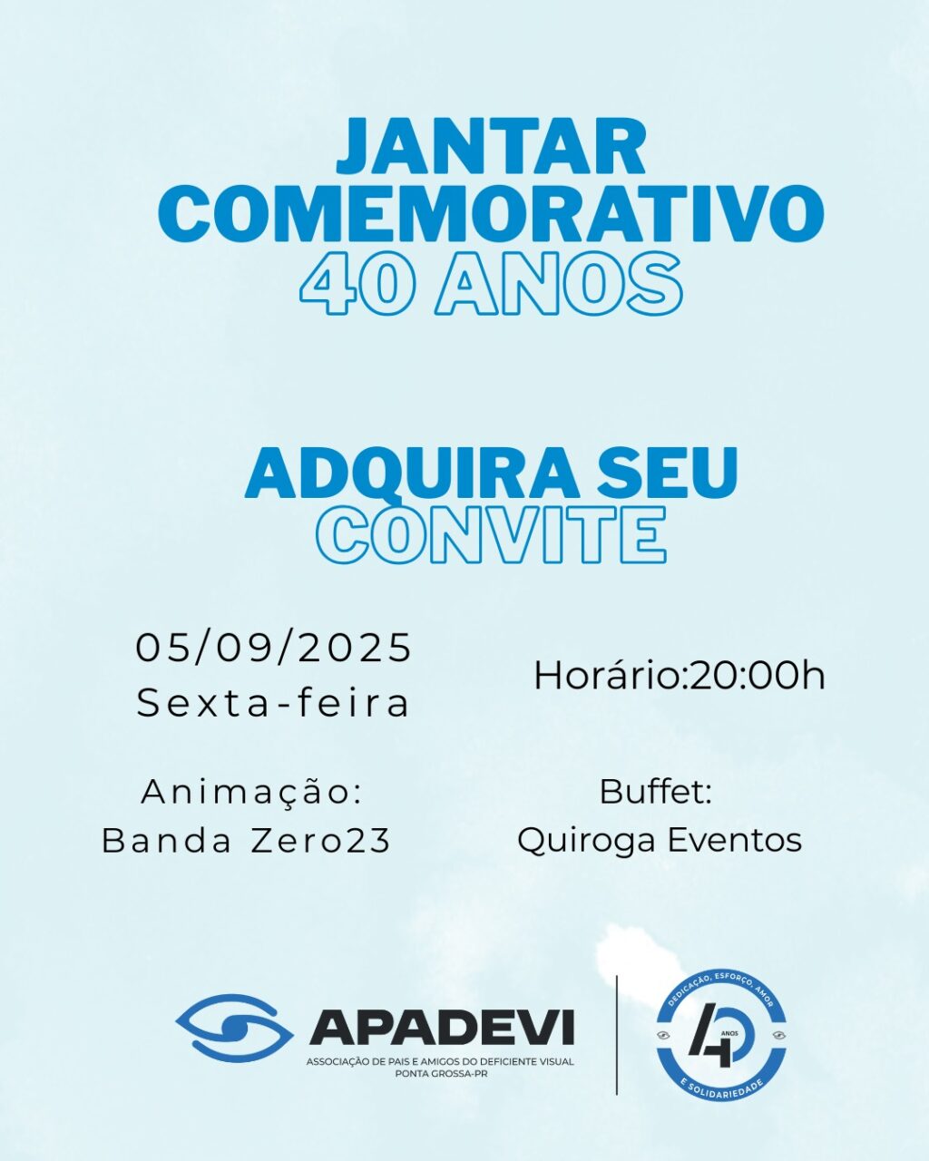 Descrição da imagem:
O convite possui um fundo azul-claro com letras em azul-escuro e preto. Na parte superior, em destaque, está escrito “JANTAR COMEMORATIVO 40 ANOS”. Logo abaixo, em letras azuis, há o texto “ADQUIRA SEU CONVITE”. A data e horário do evento aparecem centralizados: “05/09/2025 Sexta-feira” e “Horário: 20:00h”. Também constam informações sobre a animação musical (“Banda Zero23”) e o buffet (“Quiroga Eventos”). Na parte inferior, estão os logotipos da APADEVI (Associação de Pais e Amigos do Deficiente Visual de Ponta Grossa-PR) e um selo com o número “40” e as palavras “Educação, Esforço, Amor e Solidariedade”.
