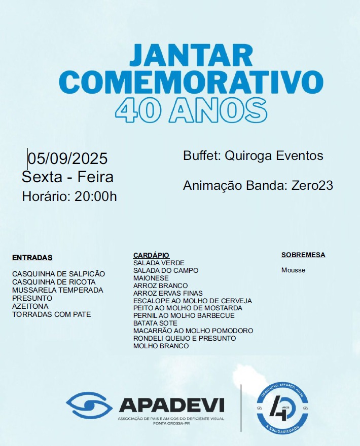 Descrição da imagem:
A imagem é um convite para um jantar comemorativo de 40 anos da APADEVI (Associação de Pais e Amigos do Deficiente Visual) de Ponta Grossa-PR. O fundo é azul claro com texto em azul escuro e preto. No topo, destaca-se o título "Jantar Comemorativo 40 Anos". À esquerda, aparecem informações sobre a data, dia da semana e horário do evento. No centro e à direita, constam dados sobre o buffet, a banda que fará a animação e o cardápio do jantar, incluindo entradas, pratos principais e sobremesa. Na parte inferior, aparecem os logotipos da APADEVI e o selo de 40 anos da instituição.
---
Texto da imagem:
JANTAR COMEMORATIVO 40 ANOS
05/09/2025
Sexta-Feira
Horário: 20:00h
Buffet: Quiroga Eventos
Animação Banda: Zero23
ENTRADAS
Casquinha de salpicão
Casquinha de ricota
Mussarela temperada
Presunto
Azeitona
Torradas com patê
CARDÁPIO
Salada verde
Salada do campo
Maionese
Arroz branco
Arroz ervas finas
Escalope ao molho de cerveja
Peito ao molho de mostarda
Pernil ao molho barbecue
Batata sotê
Macarrão ao molho pomodoro
Rondeli queijo e presunto
Molho branco
SOBREMESA
Mousse
APADEVI
Associação de Pais e Amigos do Deficiente Visual
Ponta Grossa - PR
(Logo APADEVI à esquerda e selo de 40 anos à direita)
